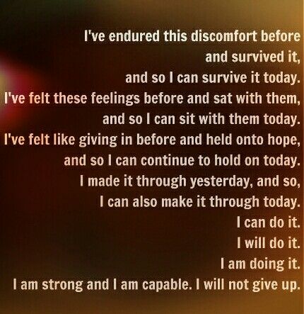 I’ve endured this discomfort before and survived it, and so I can survive it today.
I’ve felt these feelings before and sat with them, and so I can sit with them today.
I’ve felt like giving in before and held onto hope, and so I can continue to hold on today.
I made it through yesterday, and so, I can also make it through today.
I can do it. I will do it. I am doing it. I am strong and I am capable. I will not give up.